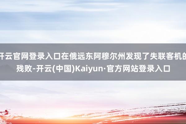 开云官网登录入口在俄远东阿穆尔州发现了失联客机的残败-开云(中国)Kaiyun·官方网站登录入口