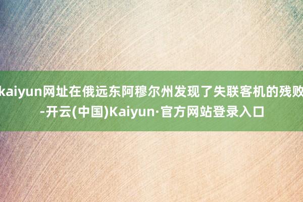 kaiyun网址在俄远东阿穆尔州发现了失联客机的残败-开云(中国)Kaiyun·官方网站登录入口