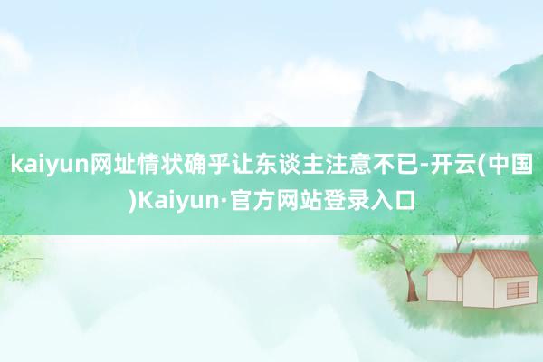 kaiyun网址情状确乎让东谈主注意不已-开云(中国)Kaiyun·官方网站登录入口