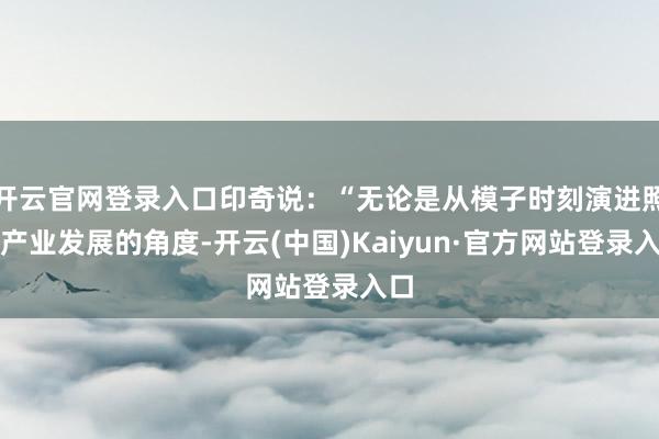 开云官网登录入口印奇说:“无论是从模子时刻演进照旧产业发展的角度-开云(中国)Kaiyun·官方网站登录入口