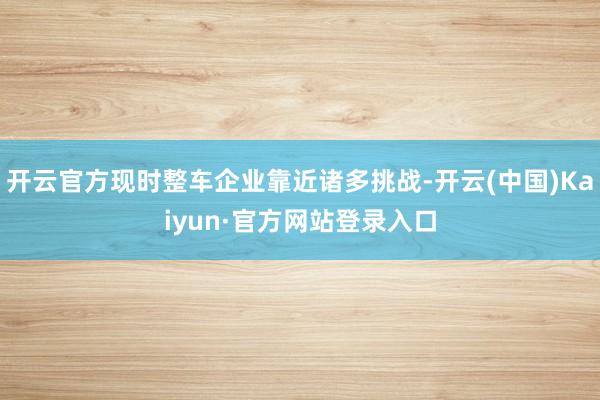开云官方现时整车企业靠近诸多挑战-开云(中国)Kaiyun·官方网站登录入口