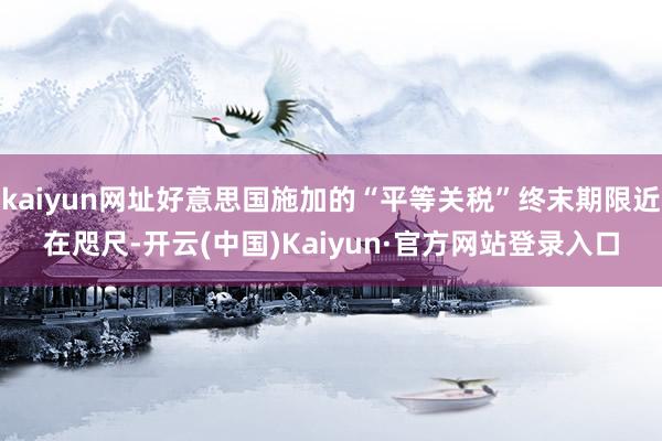 kaiyun网址好意思国施加的“平等关税”终末期限近在咫尺-开云(中国)Kaiyun·官方网站登录入口