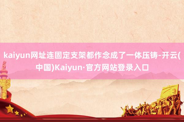 kaiyun网址连固定支架都作念成了一体压铸-开云(中国)Kaiyun·官方网站登录入口