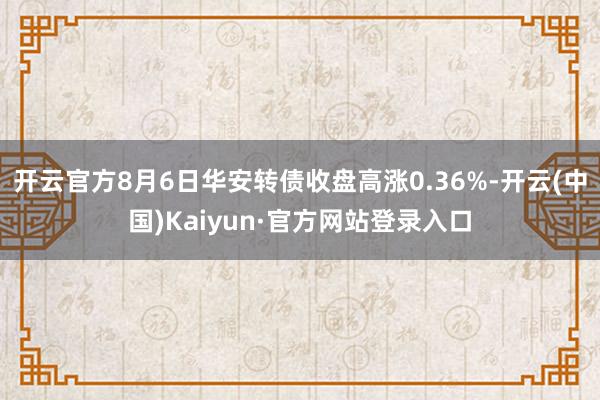 开云官方8月6日华安转债收盘高涨0.36%-开云(中国)Kaiyun·官方网站登录入口