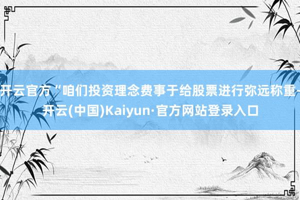 开云官方“咱们投资理念费事于给股票进行弥远称重-开云(中国)Kaiyun·官方网站登录入口