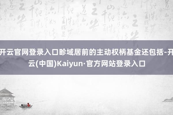 开云官网登录入口畛域居前的主动权柄基金还包括-开云(中国)Kaiyun·官方网站登录入口