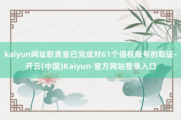 kaiyun网址职责室已完成对61个侵权账号的取证-开云(中国)Kaiyun·官方网站登录入口