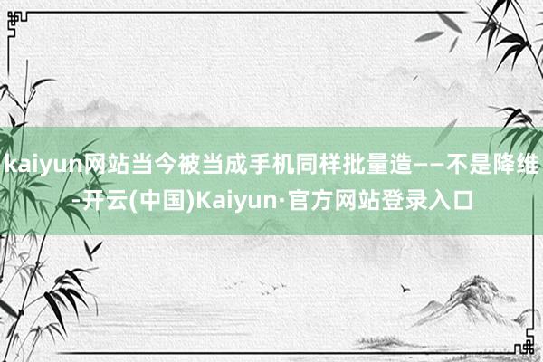 kaiyun网站当今被当成手机同样批量造——不是降维-开云(中国)Kaiyun·官方网站登录入口