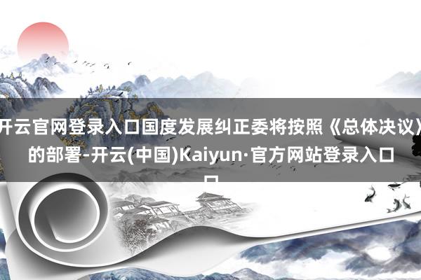 开云官网登录入口国度发展纠正委将按照《总体决议》的部署-开云(中国)Kaiyun·官方网站登录入口