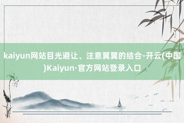 kaiyun网站目光避让、注意翼翼的结合-开云(中国)Kaiyun·官方网站登录入口