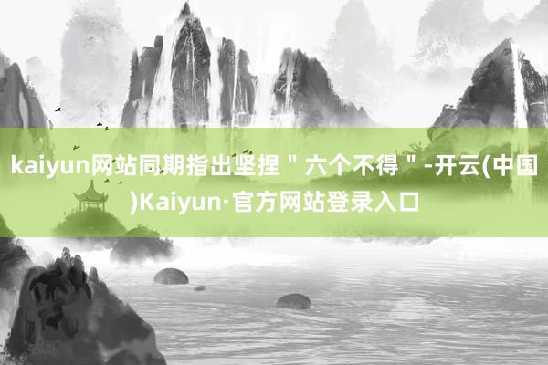 kaiyun网站同期指出坚捏＂六个不得＂-开云(中国)Kaiyun·官方网站登录入口
