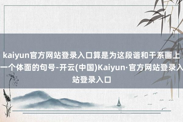 kaiyun官方网站登录入口算是为这段谐和干系画上了一个体面的句号-开云(中国)Kaiyun·官方网站登录入口