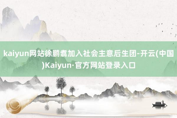 kaiyun网站徐鹏翥加入社会主意后生团-开云(中国)Kaiyun·官方网站登录入口