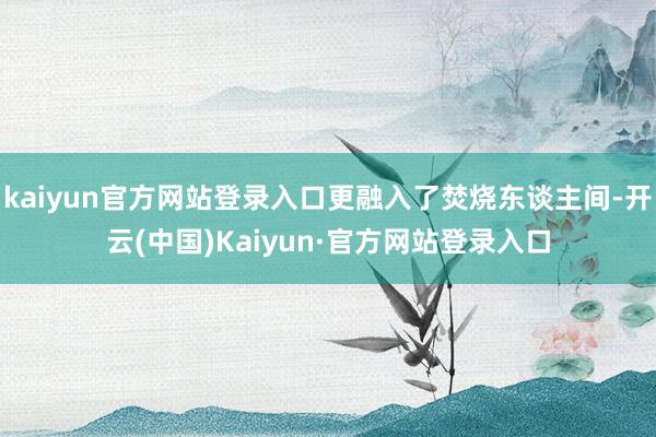 kaiyun官方网站登录入口更融入了焚烧东谈主间-开云(中国)Kaiyun·官方网站登录入口