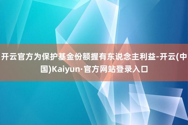 开云官方为保护基金份额握有东说念主利益-开云(中国)Kaiyun·官方网站登录入口