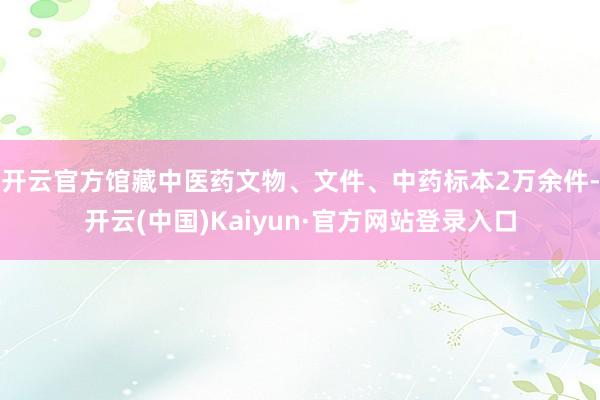 开云官方馆藏中医药文物、文件、中药标本2万余件-开云(中国)Kaiyun·官方网站登录入口