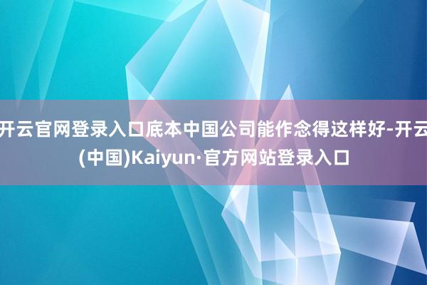 开云官网登录入口底本中国公司能作念得这样好-开云(中国)Kaiyun·官方网站登录入口