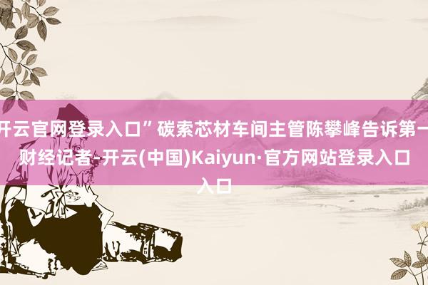 开云官网登录入口”碳索芯材车间主管陈攀峰告诉第一财经记者-开云(中国)Kaiyun·官方网站登录入口