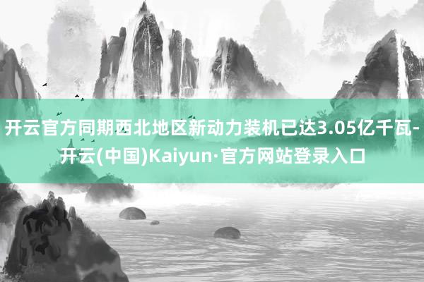 开云官方同期西北地区新动力装机已达3.05亿千瓦-开云(中国)Kaiyun·官方网站登录入口