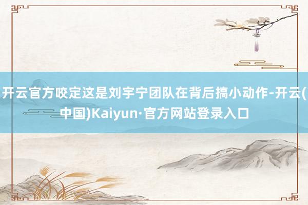 开云官方咬定这是刘宇宁团队在背后搞小动作-开云(中国)Kaiyun·官方网站登录入口