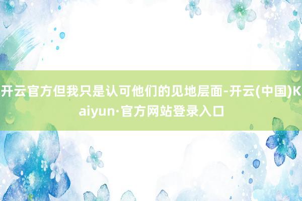 开云官方但我只是认可他们的见地层面-开云(中国)Kaiyun·官方网站登录入口