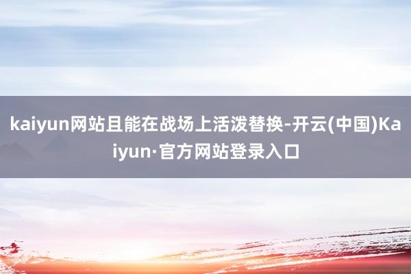 kaiyun网站且能在战场上活泼替换-开云(中国)Kaiyun·官方网站登录入口