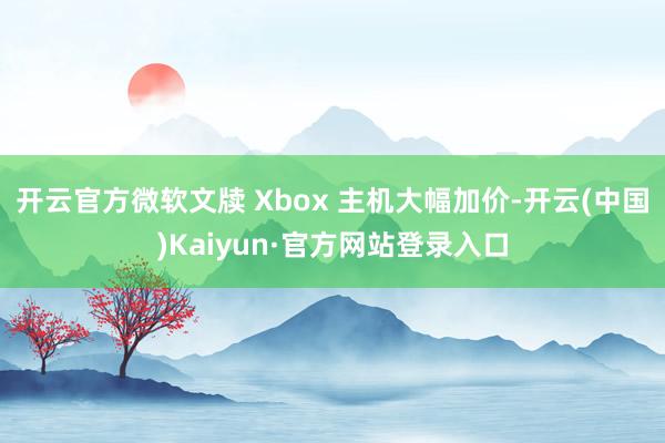 开云官方微软文牍 Xbox 主机大幅加价-开云(中国)Kaiyun·官方网站登录入口