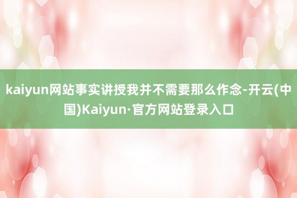 kaiyun网站事实讲授我并不需要那么作念-开云(中国)Kaiyun·官方网站登录入口